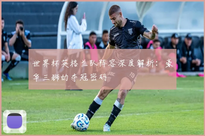 世界杯英格兰队阵容深度解析：豪华三狮的夺冠密码