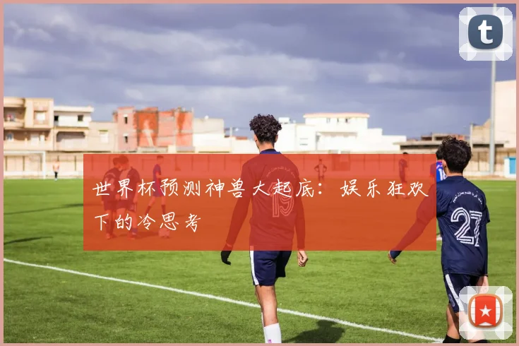 世界杯预测神兽大起底：娱乐狂欢下的冷思考