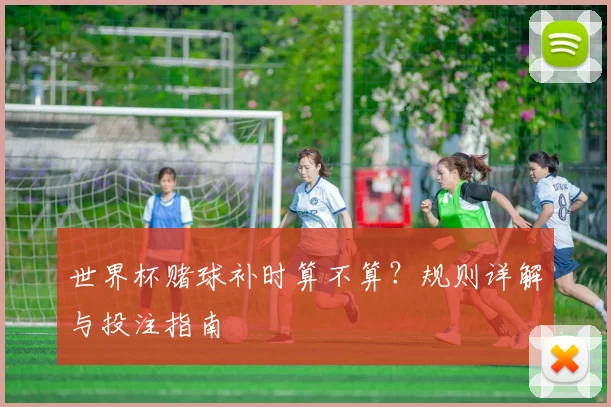 世界杯赌球补时算不算？规则详解与投注指南