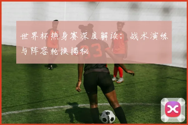 世界杯热身赛深度解读：战术演练与阵容轮换揭秘