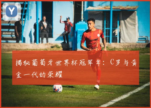 揭秘葡萄牙世界杯冠军年：C罗与黄金一代的荣耀