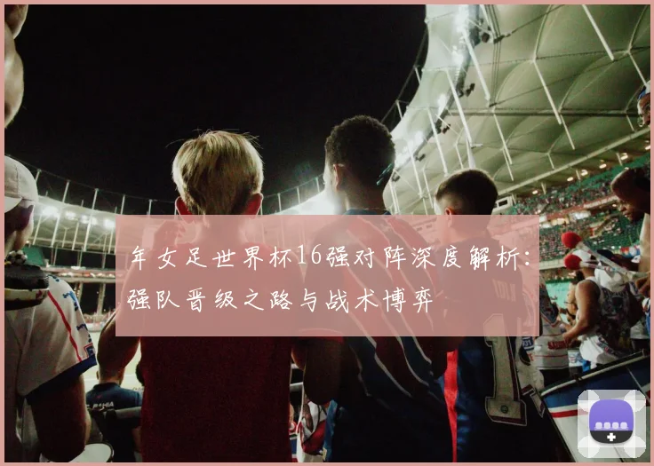 年女足世界杯16强对阵深度解析：强队晋级之路与战术博弈